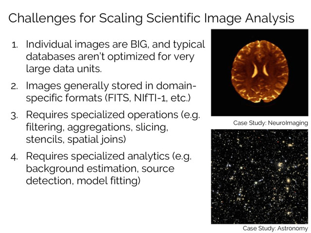 Challenges for Scaling Scientific Image Analysis
1. Individual images are BIG, and typical
databases aren’t optimized for very
large data units.
2. Images generally stored in domain-
specific formats (FITS, NIfTI-1, etc.)
3. Requires specialized operations (e.g.
filtering, aggregations, slicing,
stencils, spatial joins)
4. Requires specialized analytics (e.g.
background estimation, source
detection, model fitting)
Case Study: NeuroImaging
Case Study: Astronomy
