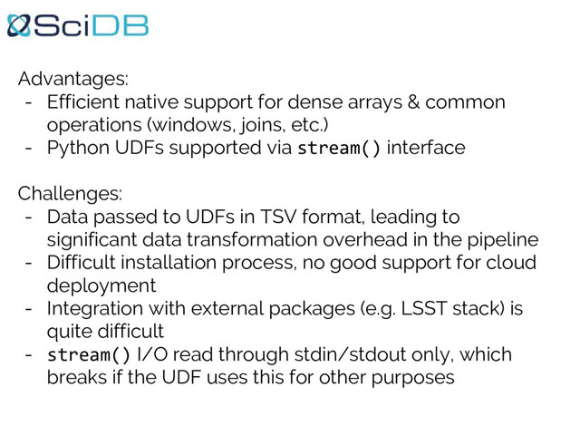 Advantages:
- Efficient native support for dense arrays & common
operations (windows, joins, etc.)
- Python UDFs supported via stream() interface
Challenges:
- Data passed to UDFs in TSV format, leading to
significant data transformation overhead in the pipeline
- Difficult installation process, no good support for cloud
deployment
- Integration with external packages (e.g. LSST stack) is
quite difficult
- stream() I/O read through stdin/stdout only, which
breaks if the UDF uses this for other purposes
