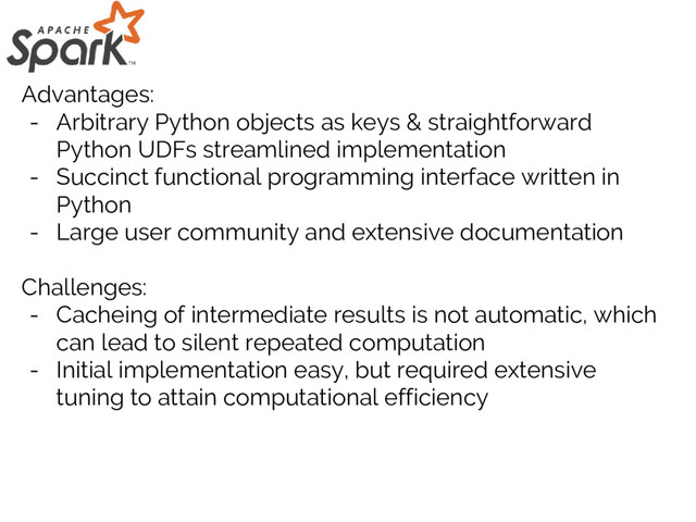 Advantages:
- Arbitrary Python objects as keys & straightforward
Python UDFs streamlined implementation
- Succinct functional programming interface written in
Python
- Large user community and extensive documentation
Challenges:
- Cacheing of intermediate results is not automatic, which
can lead to silent repeated computation
- Initial implementation easy, but required extensive
tuning to attain computational efficiency
