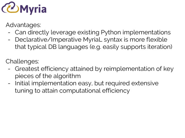 Advantages:
- Can directly leverage existing Python implementations
- Declarative/Imperative MyriaL syntax is more flexible
that typical DB languages (e.g. easily supports iteration)
Challenges:
- Greatest efficiency attained by reimplementation of key
pieces of the algorithm
- Initial implementation easy, but required extensive
tuning to attain computational efficiency
