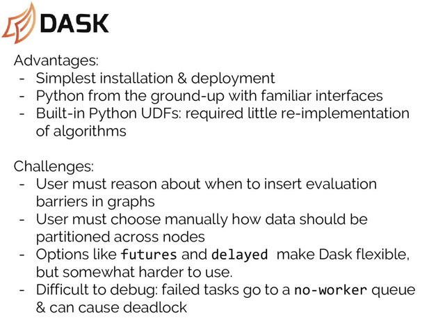 Advantages:
- Simplest installation & deployment
- Python from the ground-up with familiar interfaces
- Built-in Python UDFs: required little re-implementation
of algorithms
Challenges:
- User must reason about when to insert evaluation
barriers in graphs
- User must choose manually how data should be
partitioned across nodes
- Options like futures and delayed make Dask flexible,
but somewhat harder to use.
- Difficult to debug: failed tasks go to a no-worker queue
& can cause deadlock
