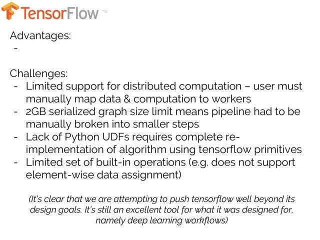 Advantages:
-
Challenges:
- Limited support for distributed computation – user must
manually map data & computation to workers
- 2GB serialized graph size limit means pipeline had to be
manually broken into smaller steps
- Lack of Python UDFs requires complete re-
implementation of algorithm using tensorflow primitives
- Limited set of built-in operations (e.g. does not support
element-wise data assignment)
(It’s clear that we are attempting to push tensorflow well beyond its
design goals. It’s still an excellent tool for what it was designed for,
namely deep learning workflows)
