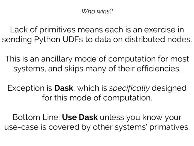 Who wins?
Lack of primitives means each is an exercise in
sending Python UDFs to data on distributed nodes.
This is an ancillary mode of computation for most
systems, and skips many of their efficiencies.
Exception is Dask, which is specifically designed
for this mode of computation.
Bottom Line: Use Dask unless you know your
use-case is covered by other systems’ primatives.
