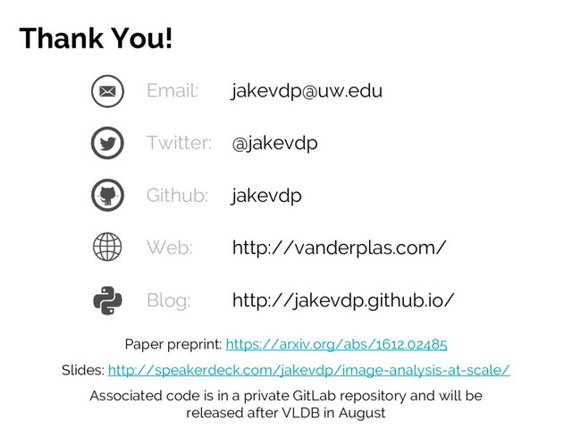 Email: jakevdp@uw.edu
Twitter: @jakevdp
Github: jakevdp
Web: http://vanderplas.com/
Blog: http://jakevdp.github.io/
Thank You!
Paper preprint: https://arxiv.org/abs/1612.02485
Slides: http://speakerdeck.com/jakevdp/image-analysis-at-scale/
Associated code is in a private GitLab repository and will be
released after VLDB in August
