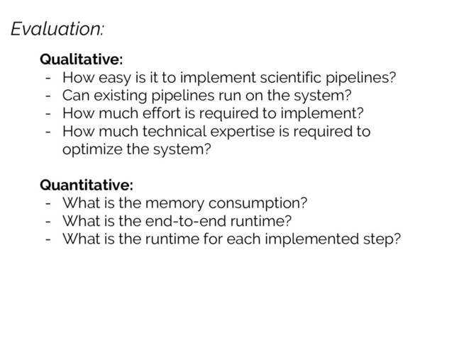 Evaluation:
Qualitative:
- How easy is it to implement scientific pipelines?
- Can existing pipelines run on the system?
- How much effort is required to implement?
- How much technical expertise is required to
optimize the system?
Quantitative:
- What is the memory consumption?
- What is the end-to-end runtime?
- What is the runtime for each implemented step?
