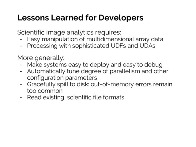 Lessons Learned for Developers
Scientific image analytics requires:
- Easy manipulation of multidimensional array data
- Processing with sophisticated UDFs and UDAs
More generally:
- Make systems easy to deploy and easy to debug
- Automatically tune degree of parallelism and other
configuration parameters
- Gracefully spill to disk: out-of-memory errors remain
too common
- Read existing, scientific file formats
