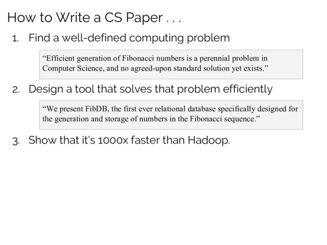 How to Write a CS Paper . . .
1. Find a well-defined computing problem
“Efficient generation of Fibonacci numbers is a perennial problem in
Computer Science, and no agreed-upon standard solution yet exists.”
2. Design a tool that solves that problem efficiently
“We present FibDB, the first ever relational database specifically designed for
the generation and storage of numbers in the Fibonacci sequence.”
3. Show that it’s 1000x faster than Hadoop.
