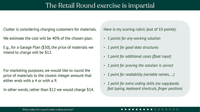 Clutter is considering charging customers for materials.
We estimate the cost will be 40% of the chosen plan.
E.g., for a Garage Plan ($30), the price of materials we
intend to charge will be $12.
For marketing purposes, we would like to round the
price of materials to the closest integer amount that
either ends with a 4 or with a 9.
In other words, rather than $12 we would charge $14.
Here is my scoring rubric (out of 10 points):
• 5 points for any working solution
• 1 point for good data structures
• 1 point for additional cases (ﬂoat input)
• 1 point for proving the solution is correct
• 1 point for readability (variable names, …)
• 1 point for extra coding skills (no copy/paste,
fast typing, keyboard shortcuts, ﬁnger position)
The Retail Round exercise is impartial
What makes for a good onsite coding exercise?
