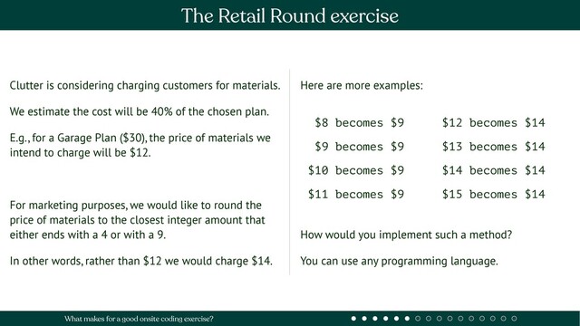 Clutter is considering charging customers for materials.
We estimate the cost will be 40% of the chosen plan.
E.g., for a Garage Plan ($30), the price of materials we
intend to charge will be $12.
For marketing purposes, we would like to round the
price of materials to the closest integer amount that
either ends with a 4 or with a 9.
In other words, rather than $12 we would charge $14.
Here are more examples:
How would you implement such a method?
You can use any programming language.
$8 becomes $9
$9 becomes $9
$10 becomes $9
$11 becomes $9
$12 becomes $14
$13 becomes $14
$14 becomes $14
$15 becomes $14
The Retail Round exercise
What makes for a good onsite coding exercise?
