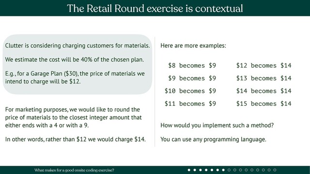 Clutter is considering charging customers for materials.
We estimate the cost will be 40% of the chosen plan.
E.g., for a Garage Plan ($30), the price of materials we
intend to charge will be $12.
For marketing purposes, we would like to round the
price of materials to the closest integer amount that
either ends with a 4 or with a 9.
In other words, rather than $12 we would charge $14.
Here are more examples:
How would you implement such a method?
You can use any programming language.
$8 becomes $9
$9 becomes $9
$10 becomes $9
$11 becomes $9
$12 becomes $14
$13 becomes $14
$14 becomes $14
$15 becomes $14
The Retail Round exercise is contextual
What makes for a good onsite coding exercise?
