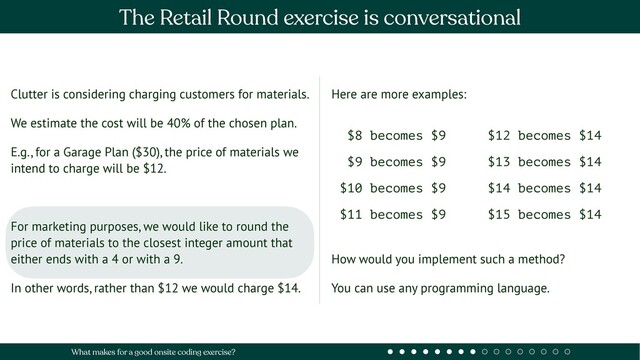 Clutter is considering charging customers for materials.
We estimate the cost will be 40% of the chosen plan.
E.g., for a Garage Plan ($30), the price of materials we
intend to charge will be $12.
For marketing purposes, we would like to round the
price of materials to the closest integer amount that
either ends with a 4 or with a 9.
In other words, rather than $12 we would charge $14.
Here are more examples:
How would you implement such a method?
You can use any programming language.
$8 becomes $9
$9 becomes $9
$10 becomes $9
$11 becomes $9
$12 becomes $14
$13 becomes $14
$14 becomes $14
$15 becomes $14
The Retail Round exercise is conversational
What makes for a good onsite coding exercise?

