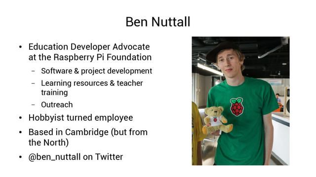 Ben Nuttall
●
Education Developer Advocate
at the Raspberry Pi Foundation
– Software & project development
– Learning resources & teacher
training
– Outreach
●
Hobbyist turned employee
●
Based in Cambridge (but from
the North)
●
@ben_nuttall on Twitter
