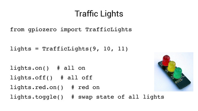 Traffic Lights
from gpiozero import TrafficLights
lights = TrafficLights(9, 10, 11)
lights.on() # all on
lights.off() # all off
lights.red.on() # red on
lights.toggle() # swap state of all lights
