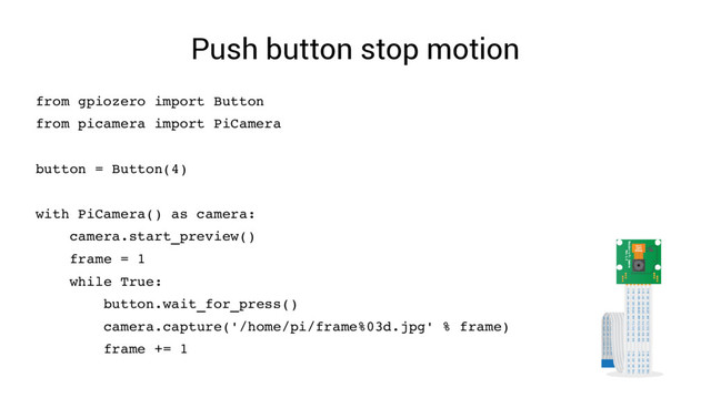 Push button stop motion
from gpiozero import Button
from picamera import PiCamera
button = Button(4)
with PiCamera() as camera:
camera.start_preview()
frame = 1
while True:
button.wait_for_press()
camera.capture('/home/pi/frame%03d.jpg' % frame)
frame += 1

