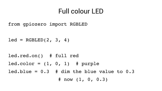 Full colour LED
from gpiozero import RGBLED
led = RGBLED(2, 3, 4)
led.red.on() # full red
led.color = (1, 0, 1) # purple
led.blue = 0.3 # dim the blue value to 0.3
# now (1, 0, 0.3)
