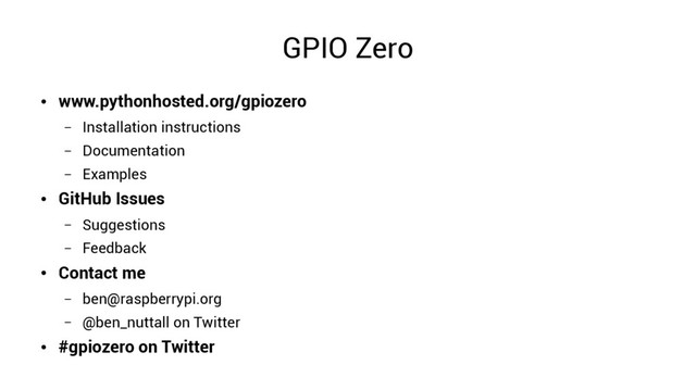GPIO Zero
●
www.pythonhosted.org/gpiozero
– Installation instructions
– Documentation
– Examples
●
GitHub Issues
– Suggestions
– Feedback
●
Contact me
– ben@raspberrypi.org
– @ben_nuttall on Twitter
●
#gpiozero on Twitter
