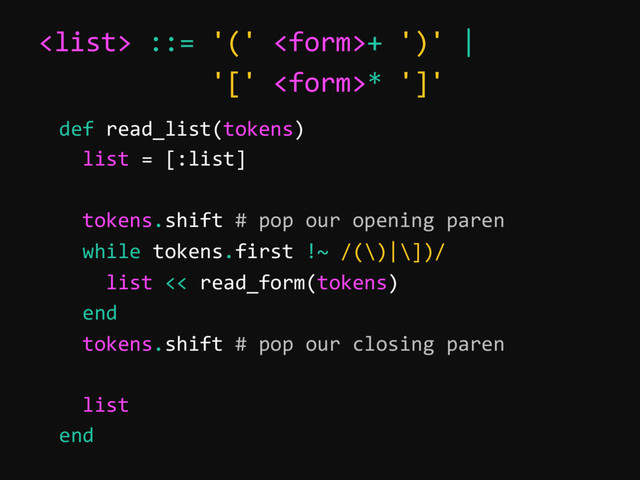  ::= '(' + ')' |
'[' * ']'
def read_list(tokens)
list = [:list]
tokens.shift # pop our opening paren
while tokens.first !~ /(\)|\])/
list << read_form(tokens)
end
tokens.shift # pop our closing paren
list
end
