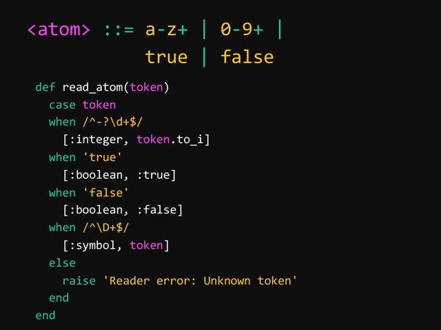  ::= a-z+ | 0-9+ |
true | false
def read_atom(token)
case token
when /^-?\d+$/
[:integer, token.to_i]
when 'true'
[:boolean, :true]
when 'false'
[:boolean, :false]
when /^\D+$/
[:symbol, token]
else
raise 'Reader error: Unknown token'
end
end
