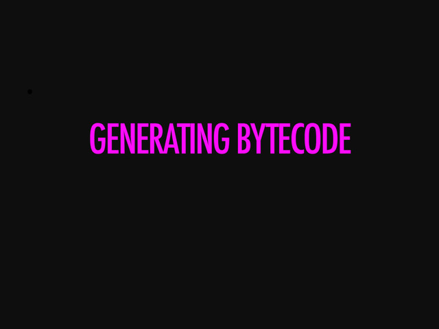 • 
GENERATING BYTECODE
