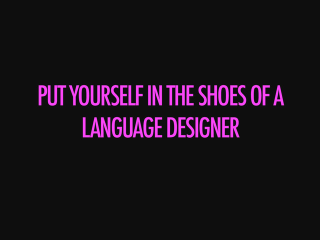 PUT YOURSELF IN THE SHOES OF A
LANGUAGE DESIGNER
