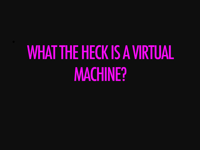 • 
WHAT THE HECK IS A VIRTUAL
MACHINE?
