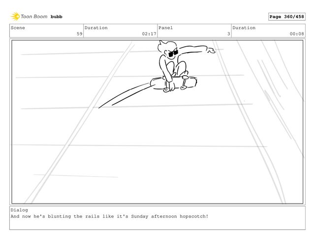 Scene
59
Duration
02:17
Panel
3
Duration
00:08
Dialog
And now he's blunting the rails like it's Sunday afternoon hopscotch!
bubb Page 360/458
