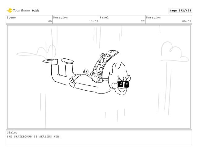 Scene
60
Duration
11:02
Panel
27
Duration
00:08
Dialog
THE SKATEBOARD IS SKATING HIM!
bubb Page 392/458
