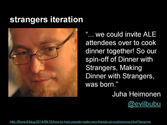 strangers iteration
http://flowa.fi/blog/2014/08/15/how-to-help-people-make-new-friends-at-conferences.html?lang=en
“... we could invite ALE
attendees over to cook
dinner together! So our
spin-off of Dinner with
Strangers, Making
Dinner with Strangers,
was born.”
Juha Heimonen
@evilbubu

