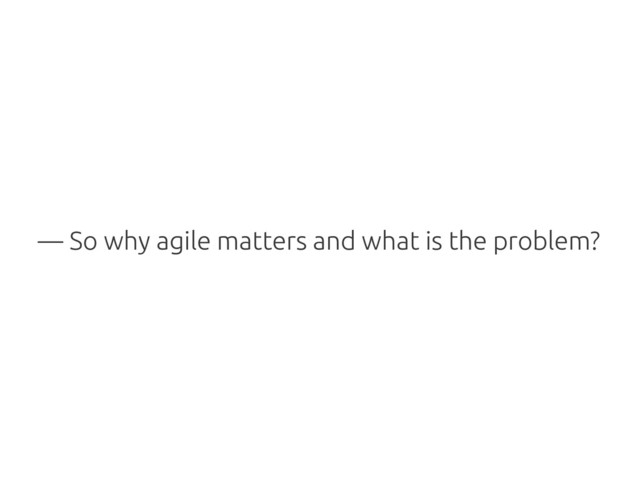 — So why agile matters and what is the problem?
