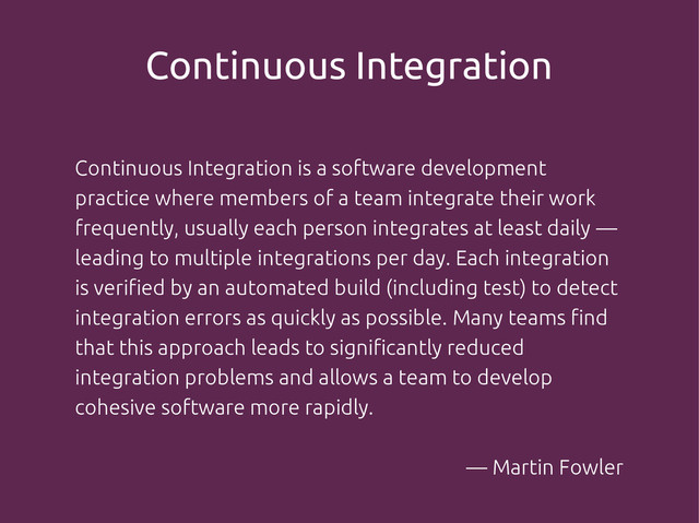 Continuous Integration
Continuous Integration is a software development
practice where members of a team integrate their work
frequently, usually each person integrates at least daily —
leading to multiple integrations per day. Each integration
is verified by an automated build (including test) to detect
integration errors as quickly as possible. Many teams find
that this approach leads to significantly reduced
integration problems and allows a team to develop
cohesive software more rapidly.
— Martin Fowler

