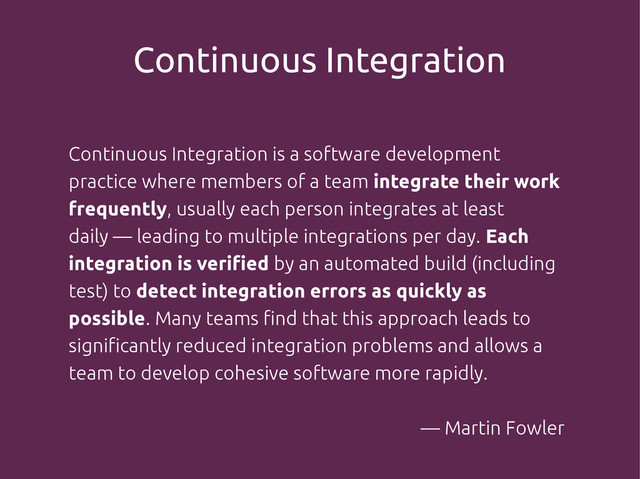 Continuous Integration
Continuous Integration is a software development
practice where members of a team integrate their work
frequently, usually each person integrates at least
daily — leading to multiple integrations per day. Each
integration is verified by an automated build (including
test) to detect integration errors as quickly as
possible. Many teams find that this approach leads to
significantly reduced integration problems and allows a
team to develop cohesive software more rapidly.
— Martin Fowler
