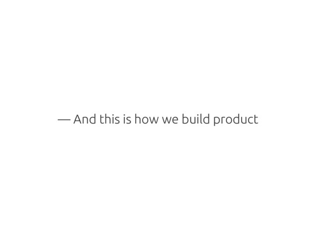 — And this is how we build product
