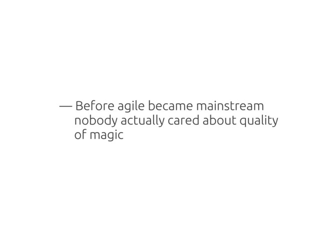 — Before agile became mainstream
nobody actually cared about quality
of magic
