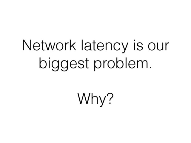 Network latency is our
biggest problem.
Why?
