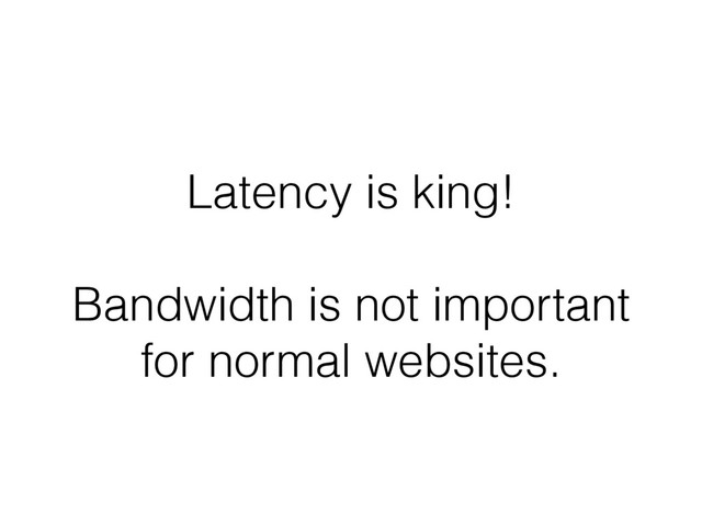 Latency is king!
Bandwidth is not important
for normal websites.
