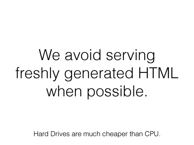 We avoid serving
freshly generated HTML
when possible.
Hard Drives are much cheaper than CPU.
