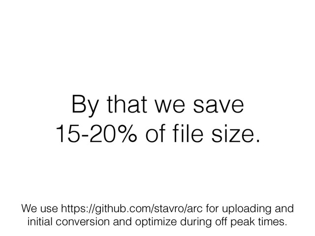 By that we save
15-20% of ﬁle size.
We use https://github.com/stavro/arc for uploading and
initial conversion and optimize during off peak times.
