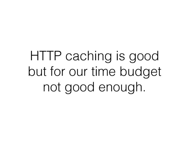 HTTP caching is good
but for our time budget
not good enough.
