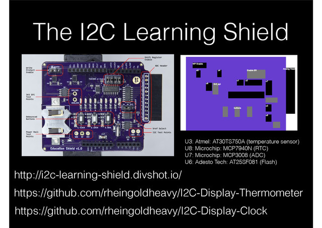 The I2C Learning Shield
http://i2c-learning-shield.divshot.io/
U3: Atmel: AT30TS750A (temperature sensor)
U8: Microchip: MCP7940N (RTC)
U7: Microchip: MCP3008 (ADC)
U6: Adesto Tech: AT25SF081 (Flash)
https://github.com/rheingoldheavy/I2C-Display-Thermometer
https://github.com/rheingoldheavy/I2C-Display-Clock

