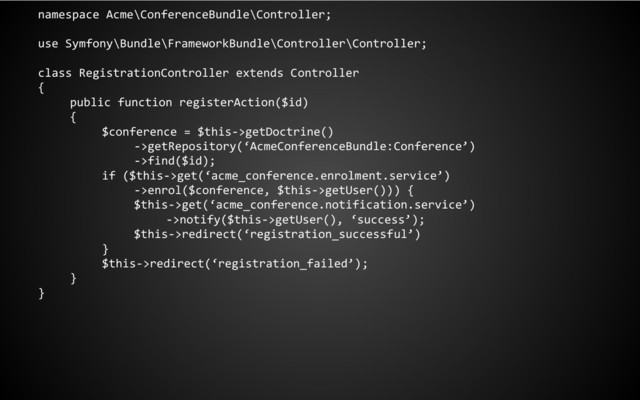 namespace Acme\ConferenceBundle\Controller;
use Symfony\Bundle\FrameworkBundle\Controller\Controller;
class RegistrationController extends Controller
{
public function registerAction($id)
{
$conference = $this->getDoctrine()
->getRepository(‘AcmeConferenceBundle:Conference’)
->find($id);
if ($this->get(‘acme_conference.enrolment.service’)
->enrol($conference, $this->getUser())) {
$this->get(‘acme_conference.notification.service’)
->notify($this->getUser(), ‘success’);
$this->redirect(‘registration_successful’)
}
$this->redirect(‘registration_failed’);
}
}
