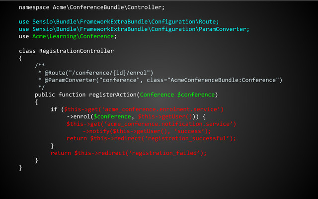 namespace Acme\ConferenceBundle\Controller;
use Sensio\Bundle\FrameworkExtraBundle\Configuration\Route;
use Sensio\Bundle\FrameworkExtraBundle\Configuration\ParamConverter;
use Acme\Learning\Conference;
class RegistrationController
{
/**
* @Route("/conference/{id}/enrol")
* @ParamConverter("conference", class="AcmeConferenceBundle:Conference")
*/
public function registerAction(Conference $conference)
{
if ($this->get(‘acme_conference.enrolment.service’)
->enrol($conference, $this->getUser())) {
$this->get(‘acme_conference.notification.service’)
->notify($this->getUser(), ‘success’);
return $this->redirect(‘registration_successful’);
}
return $this->redirect(‘registration_failed’);
}
}

