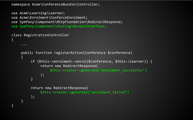 namespace Acme\ConferenceBundle\Controller;
use Acme\Learning\Learner;
use Acme\Enrolment\ConferceEnrolment;
use Symfony\Component\HttpFoundation\RedirectResponse;
use Symfony\Component\Routing\RouterInterface;
class RegistrationController
{
...
public function registerAction(Conference $conference)
{
if ($this->enrolment->enrol($conference, $this->learner)) {
return new RedirectResponse(
$this->router->generate(‘enrolment_successful’)
);
}
return new RedirectResponse(
$this->router->generate(‘enrolment_failed’)
);
}
}
