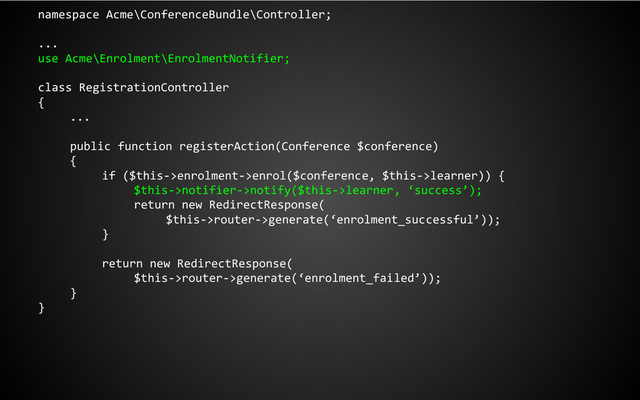 namespace Acme\ConferenceBundle\Controller;
...
use Acme\Enrolment\EnrolmentNotifier;
class RegistrationController
{
...
public function registerAction(Conference $conference)
{
if ($this->enrolment->enrol($conference, $this->learner)) {
$this->notifier->notify($this->learner, ‘success’);
return new RedirectResponse(
$this->router->generate(‘enrolment_successful’));
}
return new RedirectResponse(
$this->router->generate(‘enrolment_failed’));
}
}
