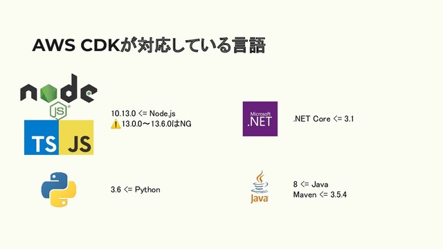 AWS CDKが対応している言語
10.13.0 <= Node.js 
⚠13.0.0〜13.6.0はNG 
3.6 <= Python 
.NET Core <= 3.1 
8 <= Java 
Maven <= 3.5.4 
