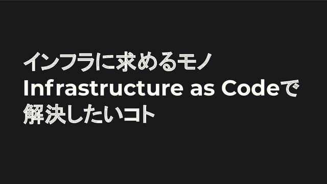 インフラに求めるモノ
Infrastructure as Codeで
解決したいコト
