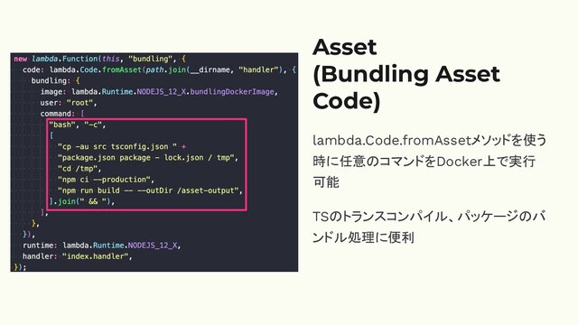 Asset
(Bundling Asset
Code)
lambda.Code.fromAssetメソッドを使う
時に任意のコマンドをDocker上で実行
可能
TSのトランスコンパイル、パッケージのバ
ンドル処理に便利
