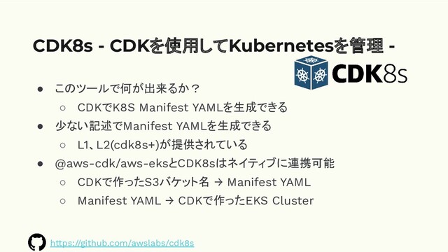 ● このツールで何が出来るか？
○ CDKでK8S Manifest YAMLを生成できる
● 少ない記述でManifest YAMLを生成できる
○ L1、L2(cdk8s+)が提供されている
● @aws-cdk/aws-eksとCDK8sはネイティブに連携可能
○ CDKで作ったS3バケット名 → Manifest YAML
○ Manifest YAML → CDKで作ったEKS Cluster
CDK8s - CDKを使用してKubernetesを管理 -
https://github.com/awslabs/cdk8s
