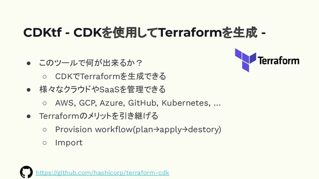 ● このツールで何が出来るか？
○ CDKでTerraformを生成できる
● 様々なクラウドやSaaSを管理できる
○ AWS, GCP, Azure, GitHub, Kubernetes, …
● Terraformのメリットを引き継げる
○ Provision workﬂow(plan→apply→destory)
○ Import
CDKtf - CDKを使用してTerraformを生成 -
https://github.com/hashicorp/terraform-cdk
