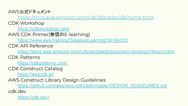 AWS公式ドキュメント
https://docs.aws.amazon.com/cdk/latest/guide/home.html
CDK Workshop
https://cdkworkshop.com
AWS CDK Primer(無償のE-learning)
https://www.aws.training/Details/eLearning?id=64510
CDK API Reference
https://docs.aws.amazon.com/cdk/api/latest/docs/aws-construct-library.html
CDK Patterns
https://cdkpatterns.com/
CDK Construct Catalog
https://awscdk.io/
AWS Construct Library Design Guidelines
https://github.com/aws/aws-cdk/blob/master/DESIGN_GUIDELINES.md
cdk.dev
https://cdk.dev/
