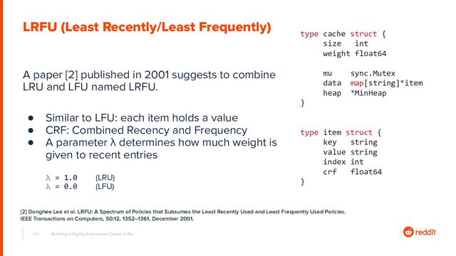 A paper [2] published in 2001 suggests to combine
LRU and LFU named LRFU.
● Similar to LFU: each item holds a value
● CRF: Combined Recency and Frequency
● A parameter λ determines how much weight is
given to recent entries
λ = 1.0 (LRU)
λ = 0.0 (LFU)
105 Building a Highly Concurrent Cache in Go
LRFU (Least Recently/Least Frequently)
type cache struct {
size int
weight float64
mu sync.Mutex
data map[string]*item
heap *MinHeap
}
type item struct {
key string
value string
index int
crf float64
}
[2] Donghee Lee et al. LRFU: A Spectrum of Policies that Subsumes the Least Recently Used and Least Frequently Used Policies.
IEEE Transactions on Computers, 50:12, 1352–1361, December 2001.
